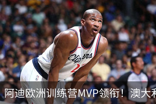 阿迪欧洲训练营MVP领衔！澳大利亚6月21日以年轻阵容对阵中国男篮